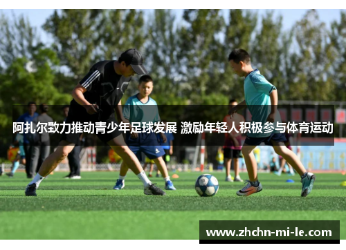 阿扎尔致力推动青少年足球发展 激励年轻人积极参与体育运动 阿扎尔致力推动青少年足球发展 激励年轻人积极参与体育运动