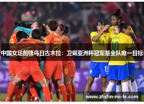 中国女足前锋乌日古木拉：卫冕亚洲杯冠军是全队唯一目标