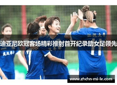 迪亚尼欧冠客场精彩推射首开纪录助女足领先 迪亚尼欧冠客场精彩推射首开纪录助女足领先